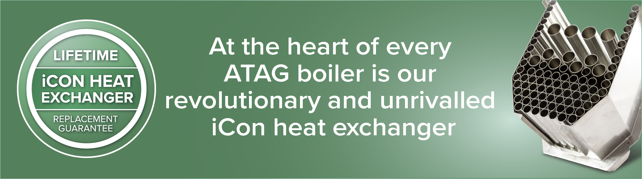 At the heart of every ATAG boiler is our revolutionary and unrivalled iCon heat exchanger
